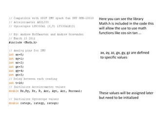 Here you can see the library
Math.h is included in the code this
will allow the use to use math
functions like cos sin tan …
ax, ay, az, gx, gy, gz are defined
to specific values
These values will be assigned later
but need to be initialized
 