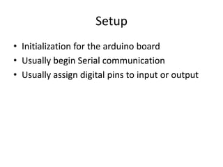 Setup
• Initialization for the arduino board
• Usually begin Serial communication
• Usually assign digital pins to input or output
 