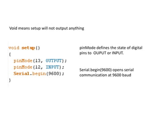 Void means setup will not output anything
pinMode defines the state of digital
pins to OUPUT or INPUT.
Serial.begin(9600) opens serial
communication at 9600 baud
 