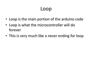 Loop
• Loop is the main portion of the arduino code
• Loop is what the microcontroller will do
forever
• This is very much like a never ending for loop
 