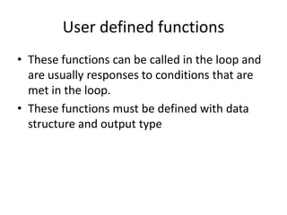 User defined functions
• These functions can be called in the loop and
are usually responses to conditions that are
met in the loop.
• These functions must be defined with data
structure and output type
 