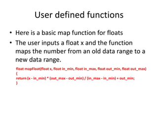 User defined functions
• Here is a basic map function for floats
• The user inputs a float x and the function
maps the number from an old data range to a
new data range.
float mapFloat(float x, float in_min, float in_max, float out_min, float out_max)
{
return (x - in_min) * (out_max - out_min) / (in_max - in_min) + out_min;
}
 