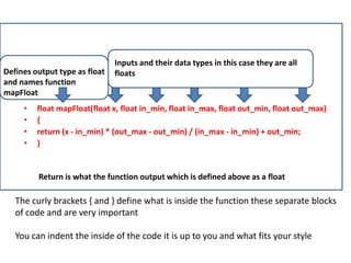 • float mapFloat(float x, float in_min, float in_max, float out_min, float out_max)
• {
• return (x - in_min) * (out_max - out_min) / (in_max - in_min) + out_min;
• }
Defines output type as float
and names function
mapFloat
Inputs and their data types in this case they are all
floats
Return is what the function output which is defined above as a float
The curly brackets { and } define what is inside the function these separate blocks
of code and are very important
You can indent the inside of the code it is up to you and what fits your style
 
