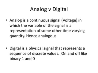 Analog v Digital
• Analog is a continuous signal (Voltage) in
which the variable of the signal is a
representation of some other time varying
quantity. Hence analogous
• Digital is a physical signal that represents a
sequence of discrete values. On and off like
binary 1 and 0
 