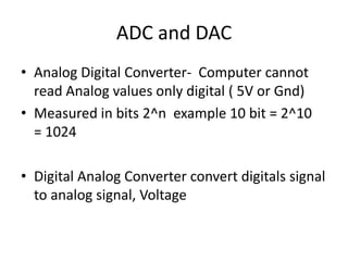 ADC and DAC
• Analog Digital Converter- Computer cannot
read Analog values only digital ( 5V or Gnd)
• Measured in bits 2^n example 10 bit = 2^10
= 1024
• Digital Analog Converter convert digitals signal
to analog signal, Voltage
 