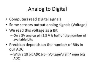 Analog to Digital
• Computers read Digital signals
• Some sensors output analog signals (Voltage)
• We read this voltage as a Bit
– On a 5V analog pin 2.5 V is half of the number of
available bits
• Precision depends on the number of Bits in
our ADC
– With a 10 bit ADC bit= (Voltage/Vref )* num bits
ADC
 