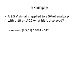 Example
• A 2.5 V signal is applied to a 5Vref analog pin
with a 10 bit ADC what bit is displayed?
– Answer: (2.5 / 5) * 1024 = 512
 