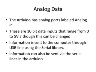 Analog Data
• The Arduino has analog ports labeled Analog
in
• These are 10 bit data inputs that range from 0
to 5V although this can be changed
• Information is sent to the computer through
USB line using the Serial library.
• Information can also be sent via the serial
lines in the arduino
 