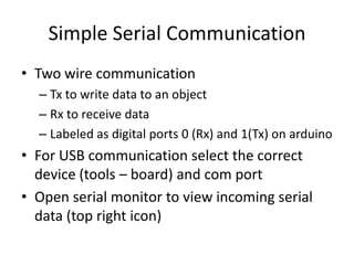Simple Serial Communication
• Two wire communication
– Tx to write data to an object
– Rx to receive data
– Labeled as digital ports 0 (Rx) and 1(Tx) on arduino
• For USB communication select the correct
device (tools – board) and com port
• Open serial monitor to view incoming serial
data (top right icon)
 