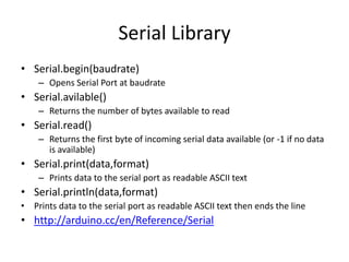 Serial Library
• Serial.begin(baudrate)
– Opens Serial Port at baudrate
• Serial.avilable()
– Returns the number of bytes available to read
• Serial.read()
– Returns the first byte of incoming serial data available (or -1 if no data
is available)
• Serial.print(data,format)
– Prints data to the serial port as readable ASCII text
• Serial.println(data,format)
• Prints data to the serial port as readable ASCII text then ends the line
• http://arduino.cc/en/Reference/Serial
 