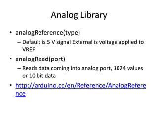 Analog Library
• analogReference(type)
– Default is 5 V signal External is voltage applied to
VREF
• analogRead(port)
– Reads data coming into analog port, 1024 values
or 10 bit data
• http://arduino.cc/en/Reference/AnalogRefere
nce
 
