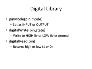 Digital Library
• pinMode(pin,mode)
– Set as INPUT or OUTPUT
• digitalWrite(pin,state)
– Write to HIGH 5v or LOW 0v or ground
• digitalRead(pin)
– Returns high or low (1 or 0)
 