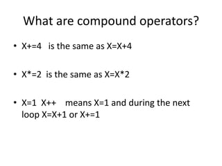 What are compound operators?
• X+=4 is the same as X=X+4
• X*=2 is the same as X=X*2
• X=1 X++ means X=1 and during the next
loop X=X+1 or X+=1
 