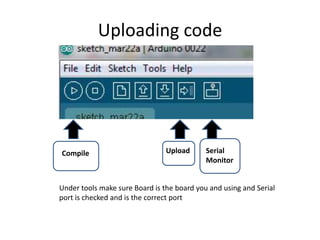 Uploading code
Compile Upload Serial
Monitor
Under tools make sure Board is the board you and using and Serial
port is checked and is the correct port
 