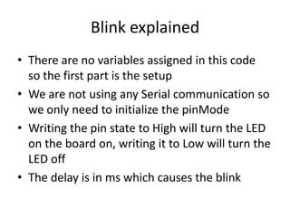 Blink explained
• There are no variables assigned in this code
so the first part is the setup
• We are not using any Serial communication so
we only need to initialize the pinMode
• Writing the pin state to High will turn the LED
on the board on, writing it to Low will turn the
LED off
• The delay is in ms which causes the blink
 