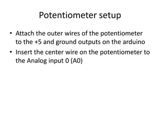 Potentiometer setup
• Attach the outer wires of the potentiometer
to the +5 and ground outputs on the arduino
• Insert the center wire on the potentiometer to
the Analog input 0 (A0)
 