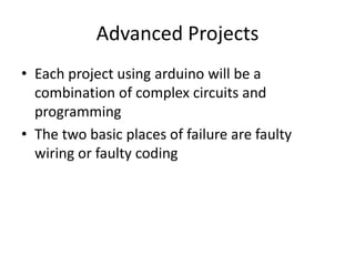 Advanced Projects
• Each project using arduino will be a
combination of complex circuits and
programming
• The two basic places of failure are faulty
wiring or faulty coding
 