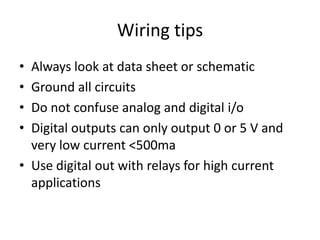 Wiring tips
• Always look at data sheet or schematic
• Ground all circuits
• Do not confuse analog and digital i/o
• Digital outputs can only output 0 or 5 V and
very low current <500ma
• Use digital out with relays for high current
applications
 