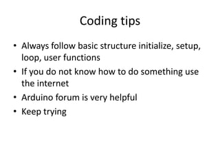 Coding tips
• Always follow basic structure initialize, setup,
loop, user functions
• If you do not know how to do something use
the internet
• Arduino forum is very helpful
• Keep trying
 