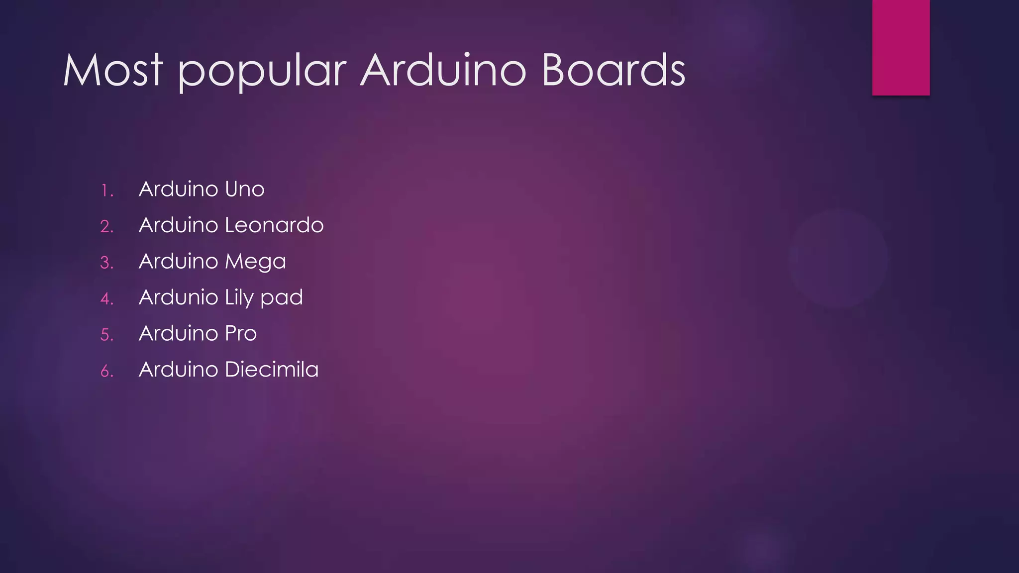 Most popular Arduino Boards
1. Arduino Uno
2. Arduino Leonardo
3. Arduino Mega
4. Arduino Due
5. Arduino Micro
6. Arduino LilyPad
7. Arduino Yun
 