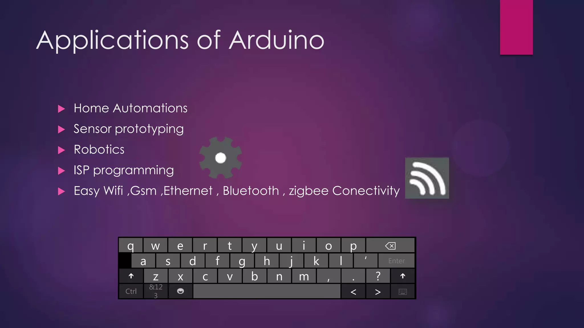 Applications of Arduino
 Home Automations
 Sensor prototyping
 Robotics
 ISP programming
 Easy Wifi ,Gsm ,Ethernet , Bluetooth , zigbee Conectivity
a
w e r t y u i o p ⌫
s fd g h j k l ‘ Enter
q
z x c v b n m ., ?
Ctrl
&12
3 < > ⌨
 