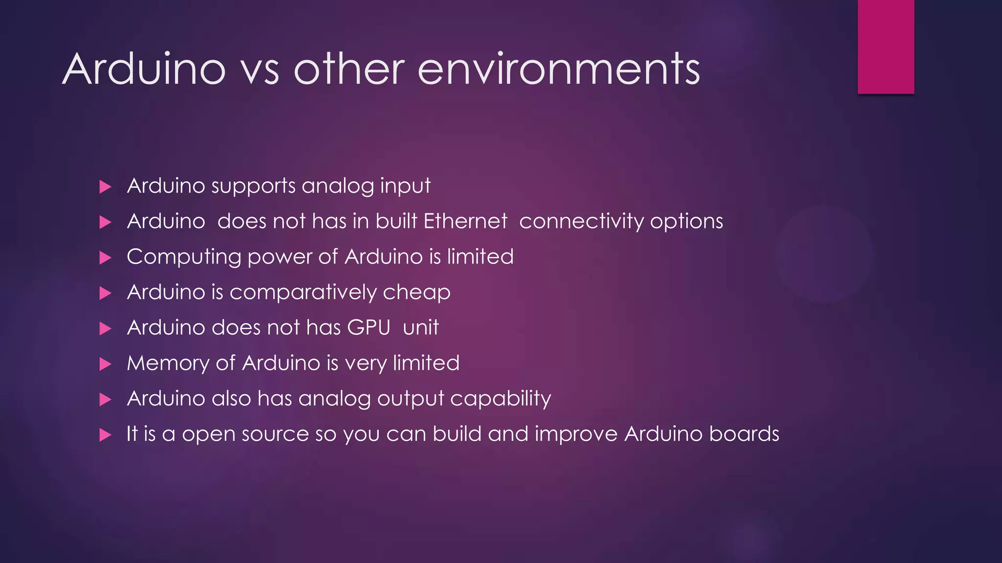 Arduino vs other environments
 Support for analog input
 Limited Computing power
 Comparatively cheap
 No GPU unit
 Limited memory
 PWM output available
 Open source
 Support for Spi , i2c, asynchronous communication
 