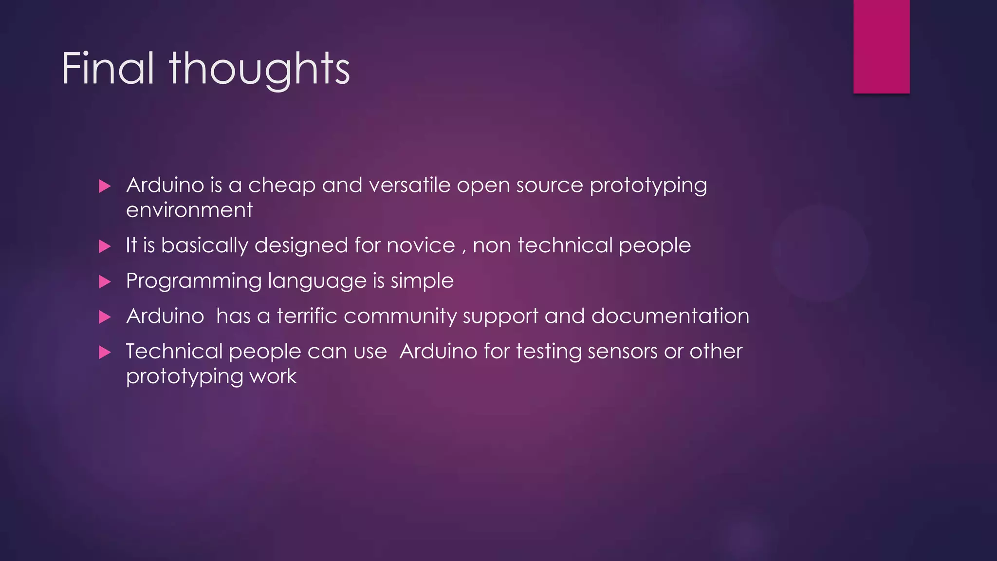 Final thoughts
 Arduino is a cheap and versatile open source prototyping
environment
 It is basically designed for novice , non technical people
 Programming language is simple
 Arduino has a terrific community support and documentation
 Technical people can use Arduino for testing sensors or other
prototyping work
 