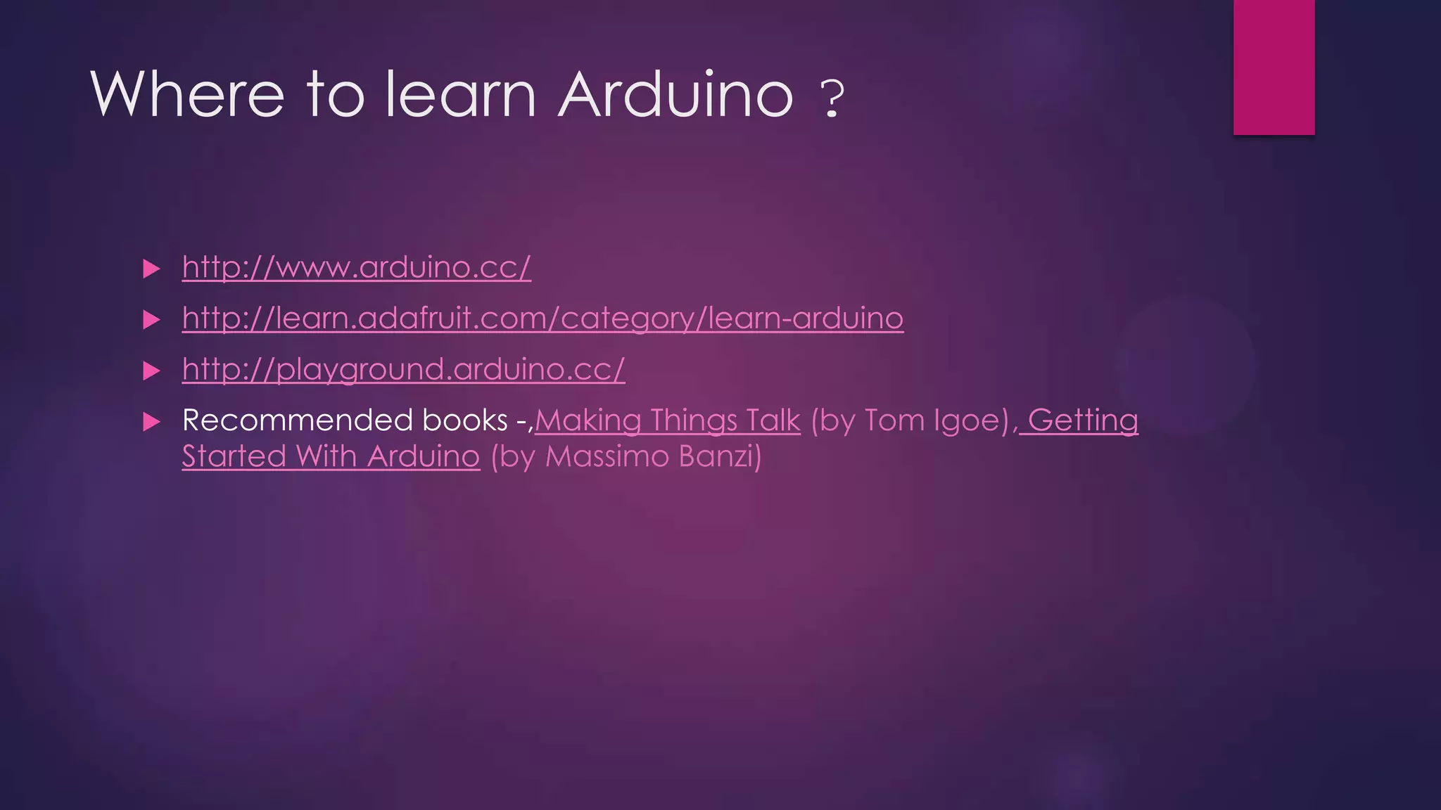Where to learn Arduino ?
 http://www.arduino.cc/
 http://learn.adafruit.com/category/learn-arduino
 http://playground.arduino.cc/
 Recommended books -,Making Things Talk (by Tom Igoe), Getting
Started With Arduino (by Massimo Banzi)
 