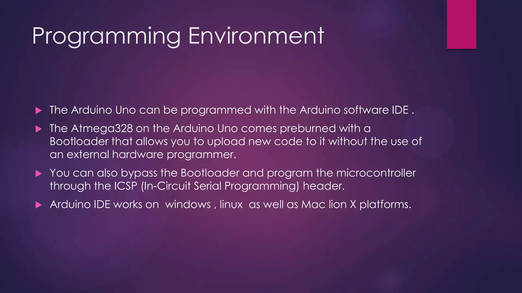 Programming Environment
 The Arduino Uno can be programmed with the Arduino software IDE .
 The Atmega328 on the Arduino Uno comes preburned with a
Bootloader that allows you to upload new code to it without the use of
an external hardware programmer.
 You can also bypass the Bootloader and program the microcontroller
through the ICSP (In-Circuit Serial Programming) header.
 Arduino IDE works on windows , linux as well as Mac lion X platforms.
 