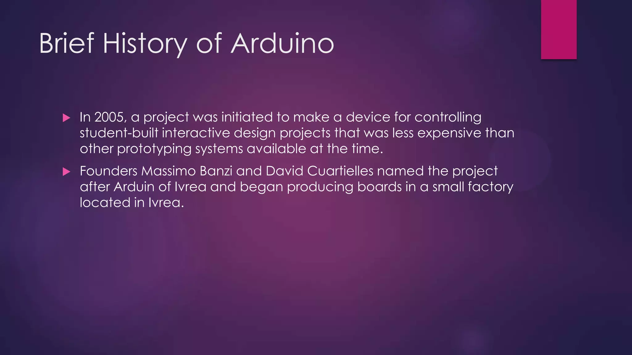 Brief History of Arduino
 In 2005, a project was initiated to make a device for controlling
student-built interactive design projects that was less expensive than
other prototyping systems available at the time.
 Founders Massimo Banzi and David Cuartielles named the project
after Arduin of Ivrea and began producing boards in a small factory
located in Ivrea.
 