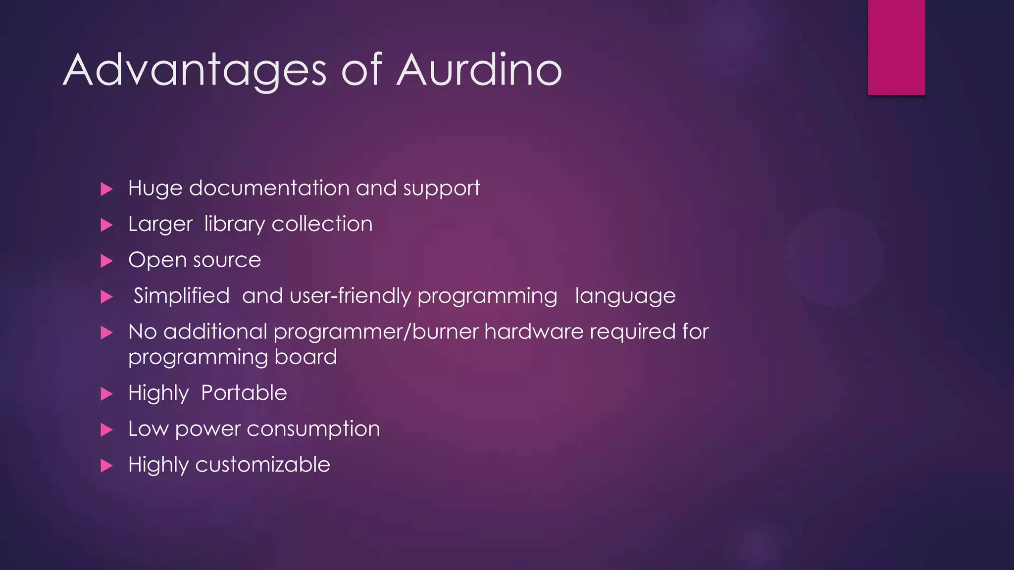 Advantages of Aurdino
 Open source
 Simplified and user-friendly programming language
 No additional programmer/burner hardware required for
programming board
 Portable
 Low power consumption
 