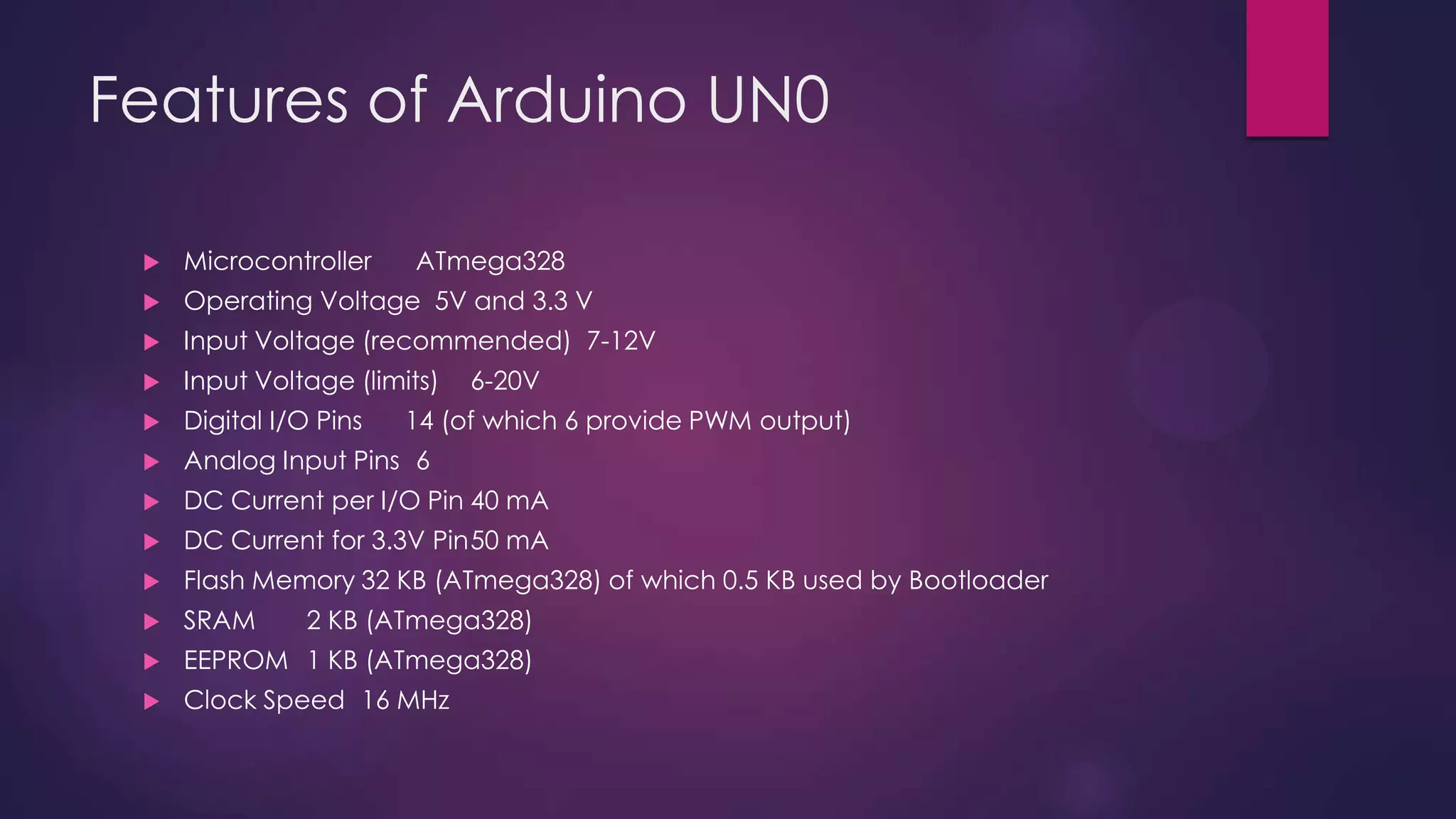 Features of Arduino UN0
 Microcontroller ATmega328
 Operating Voltage 5V and 3.3 V
 Input Voltage (recommended) 7-12V
 Input Voltage (limits) 6-20V
 Digital I/O Pins 14 (of which 6 provide PWM output)
 Analog Input Pins 6
 DC Current per I/O Pin 40 mA
 DC Current for 3.3V Pin50 mA
 Flash Memory 32 KB (ATmega328) of which 0.5 KB used by Bootloader
 SRAM 2 KB (ATmega328)
 EEPROM 1 KB (ATmega328)
 Clock Speed 16 MHz
 