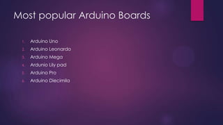 Most popular Arduino Boards
1. Arduino Uno
2. Arduino Leonardo
3. Arduino Mega
4. Arduino Due
5. Arduino Micro
6. Arduino LilyPad
7. Arduino Yun
 