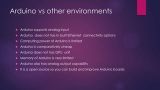Arduino vs other environments
 Support for analog input
 Limited Computing power
 Comparatively cheap
 No GPU unit
 Limited memory
 PWM output available
 Open source
 Support for Spi , i2c, asynchronous communication
 