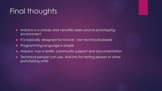 Final thoughts
 Arduino is a cheap and versatile open source prototyping
environment
 It is basically designed for novice , non technical people
 Programming language is simple
 Arduino has a terrific community support and documentation
 Technical people can use Arduino for testing sensors or other
prototyping work
 