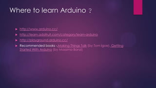Where to learn Arduino ?
 http://www.arduino.cc/
 http://learn.adafruit.com/category/learn-arduino
 http://playground.arduino.cc/
 Recommended books -,Making Things Talk (by Tom Igoe), Getting
Started With Arduino (by Massimo Banzi)
 