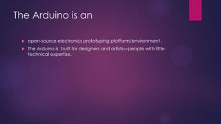 The Arduino is an
 open-source electronics prototyping platform/environment .
 The Arduino is built for designers and artists—people with little
technical expertise.
 