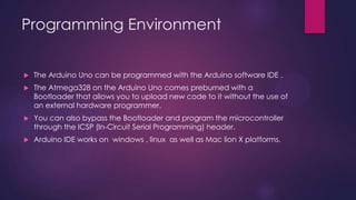 Programming Environment
 The Arduino Uno can be programmed with the Arduino software IDE .
 The Atmega328 on the Arduino Uno comes preburned with a
Bootloader that allows you to upload new code to it without the use of
an external hardware programmer.
 You can also bypass the Bootloader and program the microcontroller
through the ICSP (In-Circuit Serial Programming) header.
 Arduino IDE works on windows , linux as well as Mac lion X platforms.
 