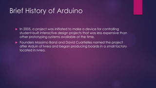Brief History of Arduino
 In 2005, a project was initiated to make a device for controlling
student-built interactive design projects that was less expensive than
other prototyping systems available at the time.
 Founders Massimo Banzi and David Cuartielles named the project
after Arduin of Ivrea and began producing boards in a small factory
located in Ivrea.
 