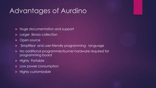 Advantages of Aurdino
 Open source
 Simplified and user-friendly programming language
 No additional programmer/burner hardware required for
programming board
 Portable
 Low power consumption
 