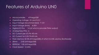 Features of Arduino UN0
 Microcontroller ATmega328
 Operating Voltage 5V and 3.3 V
 Input Voltage (recommended) 7-12V
 Input Voltage (limits) 6-20V
 Digital I/O Pins 14 (of which 6 provide PWM output)
 Analog Input Pins 6
 DC Current per I/O Pin 40 mA
 DC Current for 3.3V Pin50 mA
 Flash Memory 32 KB (ATmega328) of which 0.5 KB used by Bootloader
 SRAM 2 KB (ATmega328)
 EEPROM 1 KB (ATmega328)
 Clock Speed 16 MHz
 