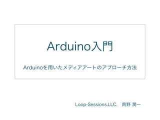 Arduino入門
Arduinoを用いたメディアアートのアプローチ方法
Loop-Sessions.LLC. 南野 潤一
 