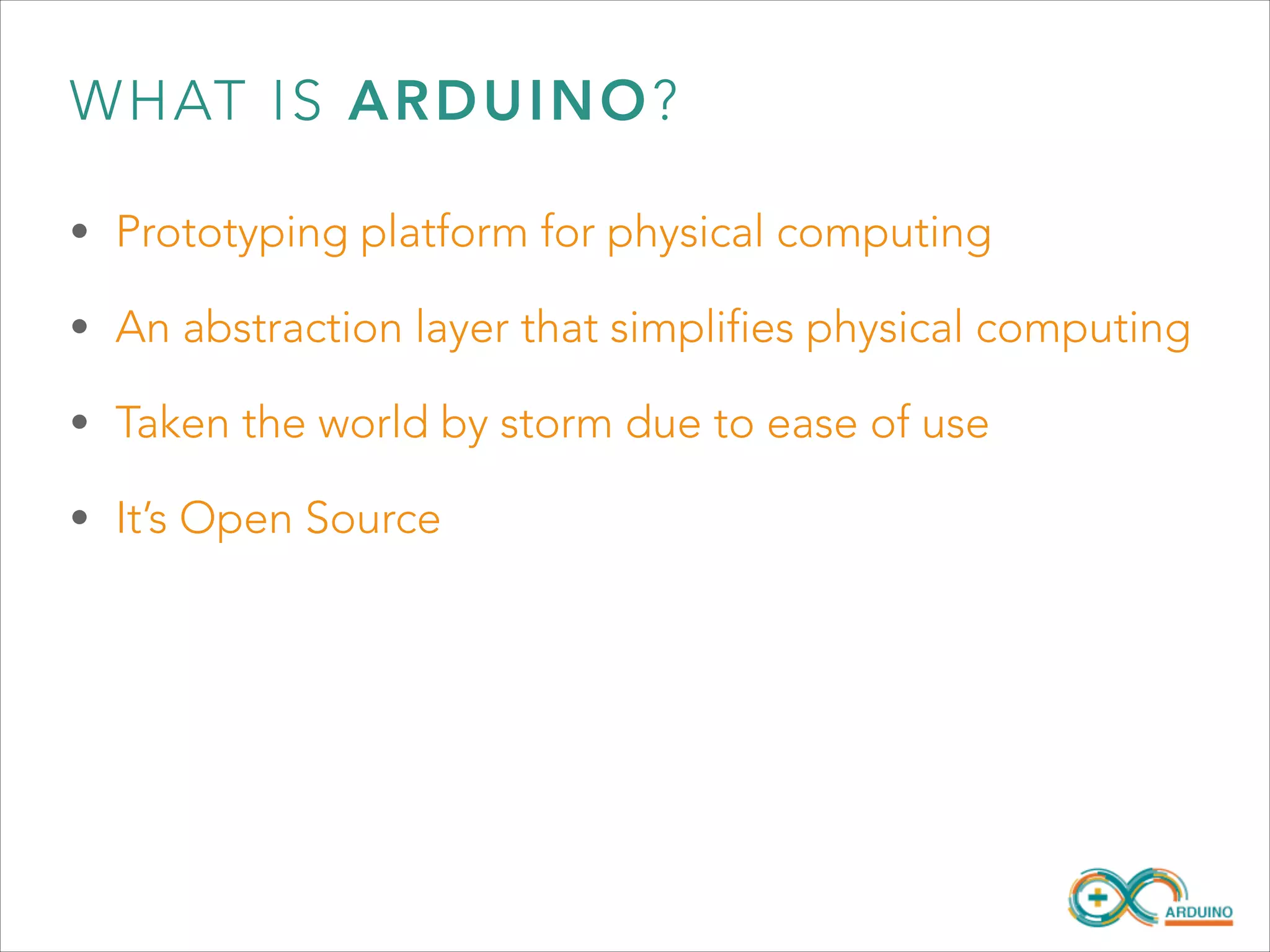 WHAT IS ARDUINO?
• Prototyping platform for physical computing
• An abstraction layer that simplifies physical computing
• Taken the world by storm due to ease of use
• It’s Open Source

 