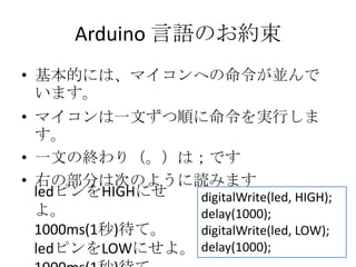 Arduino 言語のお約束
• 基本的には、マイコンへの命令が並んで
います。
• マイコンは一文ずつ順に命令を実行しま
す。
• 一文の終わり（。）は；です
• 右の部分は次のように読みます
ledピンをHIGHにせ
digitalWrite(led, HIGH);
よ。
delay(1000);
1000ms(1秒)待て。
digitalWrite(led, LOW);
ledピンをLOWにせよ。 delay(1000);

 