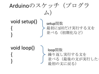 Arduinoのスケッチ（プログラ
ム）
void setup()
{
}
void loop()
{
}

setup関数
最初に1回だけ実行する文を
並べる（初期化など）

loop関数
繰り返し実行する文を
並べる（最後の文が実行したら
最初の文に戻る）

 