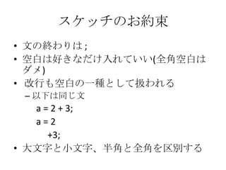 スケッチのお約束
• 文の終わりは ;
• 空白は好きなだけ入れていい(全角空白は
ダメ)
• 改行も空白の一種として扱われる
– 以下は同じ文

a = 2 + 3;
a=2
+3;
• 大文字と小文字、半角と全角を区別する

 