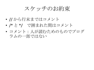 スケッチのお約束
• // から行末まではコメント
• /* と */ で囲まれた間はコメント
• コメント：人が読むためのものでプログ
ラムの一部ではない

 