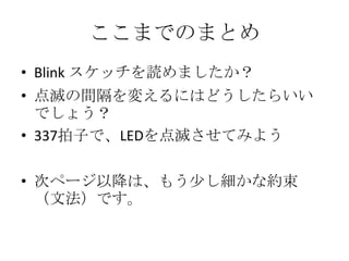 ここまでのまとめ
• Blink スケッチを読めましたか？

• 点滅の間隔を変えるにはどうしたらいい
でしょう？
• 337拍子で、LEDを点滅させてみよう
• 次ページ以降は、もう少し細かな約束
（文法）です。

 