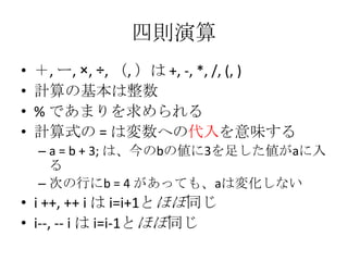 四則演算
•
•
•
•

＋, ー, ×, ÷, （, ）は +, -, *, /, (, )
計算の基本は整数
% であまりを求められる
計算式の = は変数への代入を意味する
– a = b + 3; は、今のbの値に3を足した値がaに入
る
– 次の行にb = 4 があっても、aは変化しない

• i ++, ++ i は i=i+1とほぼ同じ
• i--, -- i は i=i-1とほぼ同じ

 