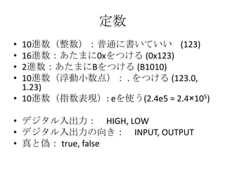 定数
•
•
•
•

10進数（整数）：普通に書いていい (123)
16進数：あたまに0xをつける (0x123)
2進数：あたまにBをつける (B1010)
10進数（浮動小数点）： . をつける (123.0,
1.23)
• 10進数（指数表現）: eを使う(2.4e5 = 2.4×105)
• デジタル入出力： HIGH, LOW
• デジタル入出力の向き： INPUT, OUTPUT
• 真と偽： true, false

 